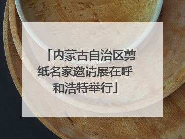 内蒙古自治区剪纸名家邀请展在呼和浩特举行